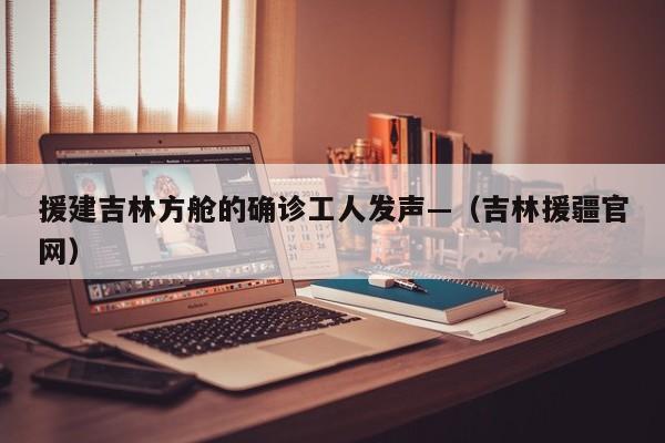 援建吉林方舱的确诊工人发声—（吉林援疆官网）