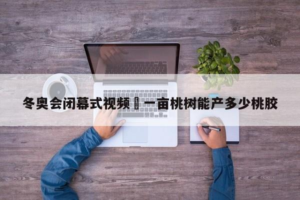 冬奥会闭幕式视频›一亩桃树能产多少桃胶