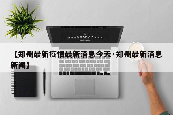 【郑州最新疫情最新消息今天·郑州最新消息新闻】