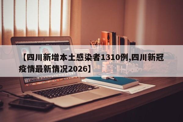 【四川新增本土感染者1310例,四川新冠疫情最新情况2026】