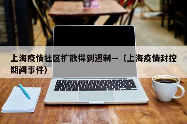上海疫情社区扩散得到遏制—（上海疫情封控期间事件）