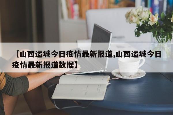 【山西运城今日疫情最新报道,山西运城今日疫情最新报道数据】