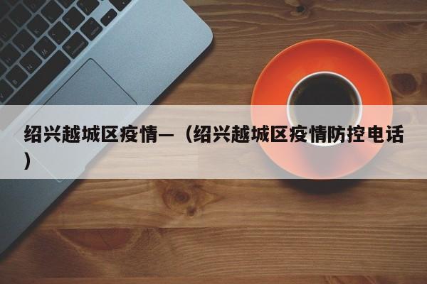 绍兴越城区疫情—（绍兴越城区疫情防控电话）