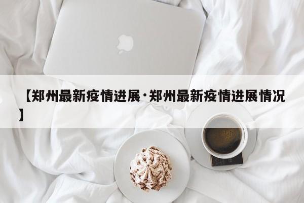 【郑州最新疫情进展·郑州最新疫情进展情况】