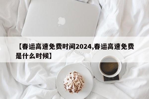 【春运高速免费时间2024,春运高速免费是什么时候】