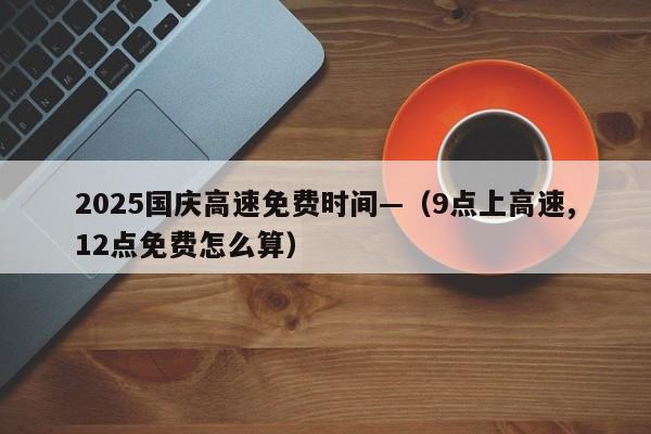 2025国庆高速免费时间—(9点上高速,12点免费怎么算)