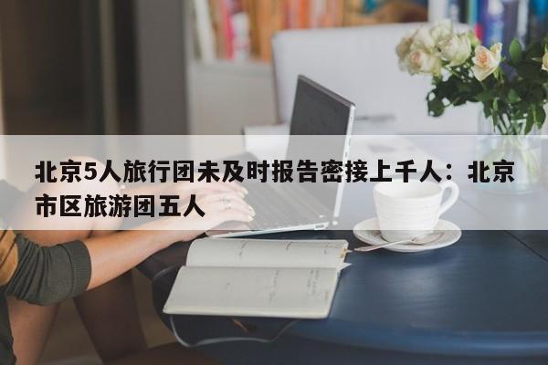 北京5人旅行团未及时报告密接上千人：北京市区旅游团五人