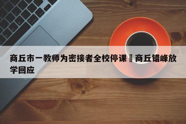 商丘市一教师为密接者全校停课›商丘错峰放学回应