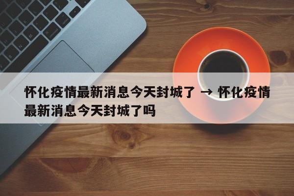 怀化疫情最新消息今天封城了 → 怀化疫情最新消息今天封城了吗