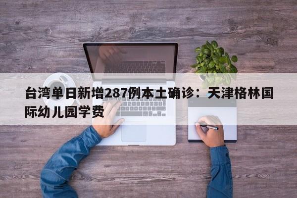 台湾单日新增287例本土确诊：天津格林国际幼儿园学费