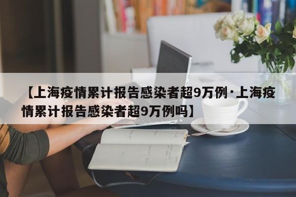 【上海疫情累计报告感染者超9万例·上海疫情累计报告感染者超9万例吗】