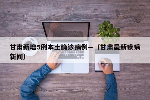 甘肃新增5例本土确诊病例—（甘肃最新疾病新闻）
