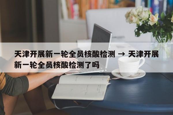 天津开展新一轮全员核酸检测 → 天津开展新一轮全员核酸检测了吗