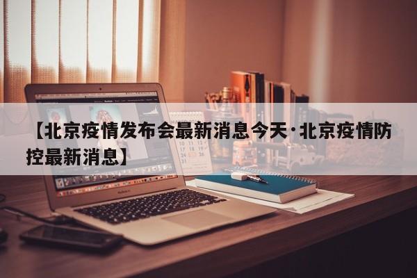 【北京疫情发布会最新消息今天·北京疫情防控最新消息】