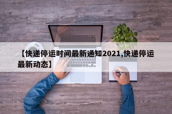 【快递停运时间最新通知2021,快递停运最新动态】