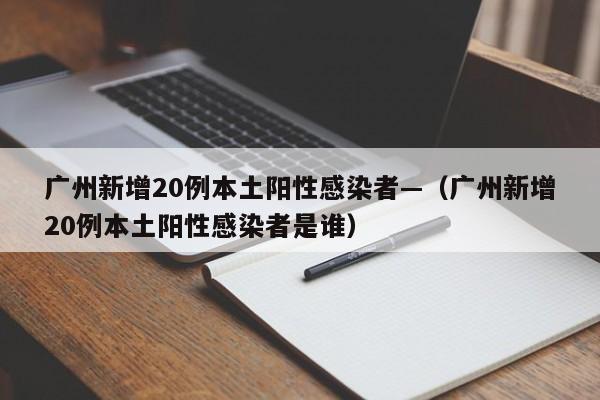 广州新增20例本土阳性感染者—(广州新增20例本土阳性感染者是谁)