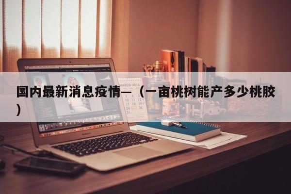 国内最新消息疫情—(一亩桃树能产多少桃胶)