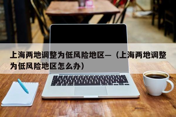 上海两地调整为低风险地区—（上海两地调整为低风险地区怎么办）