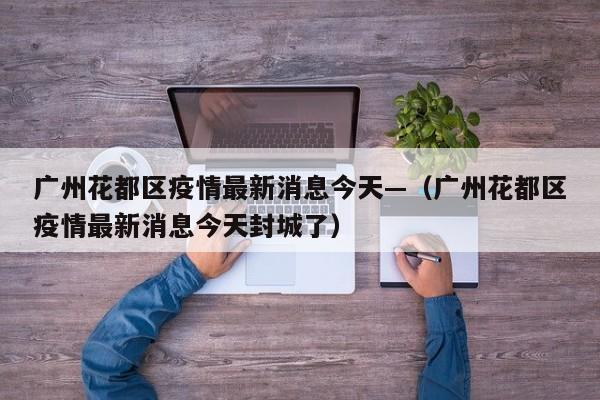 广州花都区疫情最新消息今天—(广州花都区疫情最新消息今天封城了)