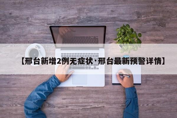【邢台新增2例无症状·邢台最新预警详情】