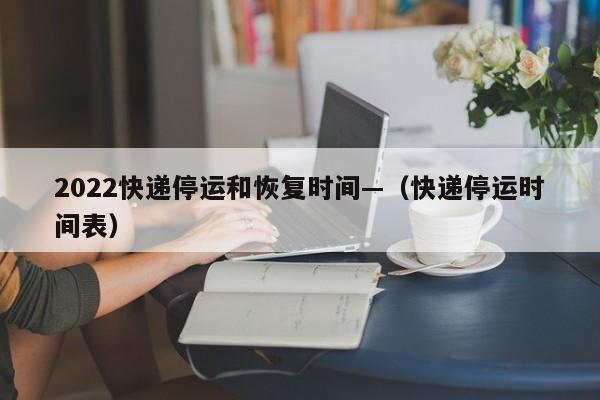 2022快递停运和恢复时间—（快递停运时间表）