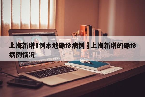 上海新增1例本地确诊病例›上海新增的确诊病例情况