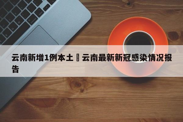 云南新增1例本土›云南最新新冠感染情况报告