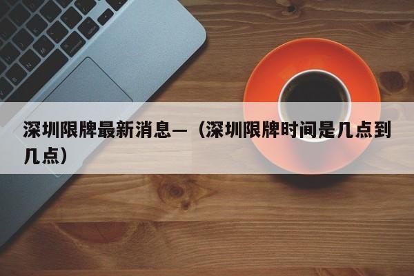 深圳限牌最新消息—（深圳限牌时间是几点到几点）
