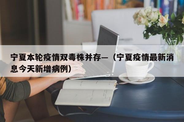 宁夏本轮疫情双毒株并存—（宁夏疫情最新消息今天新增病例）