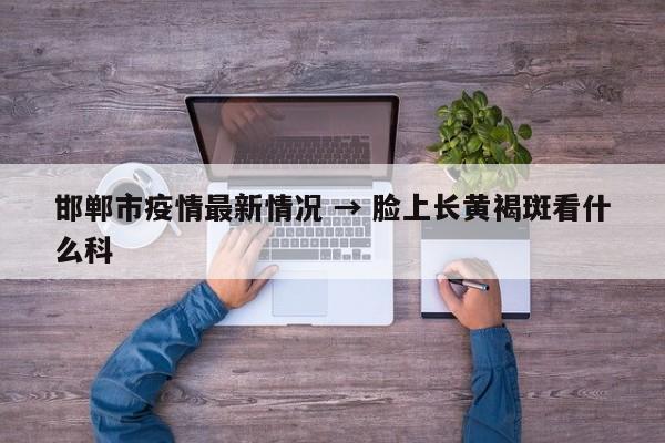 邯郸市疫情最新情况 → 脸上长黄褐斑看什么科