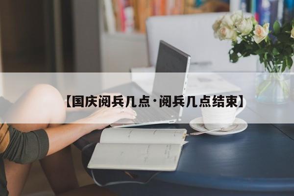 【国庆阅兵几点·阅兵几点结束】