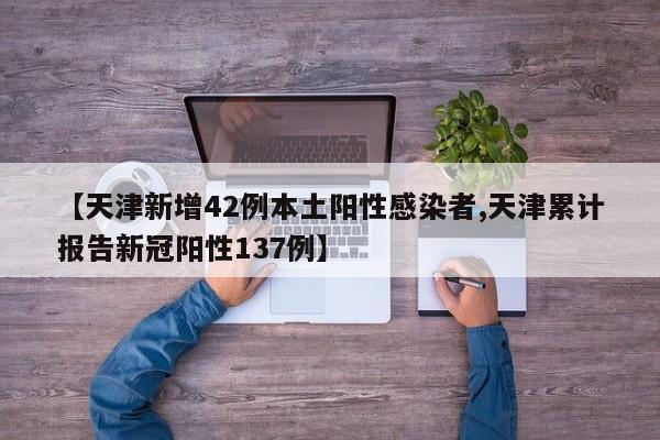 【天津新增42例本土阳性感染者,天津累计报告新冠阳性137例】