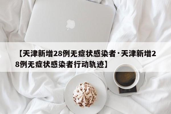【天津新增28例无症状感染者·天津新增28例无症状感染者行动轨迹】