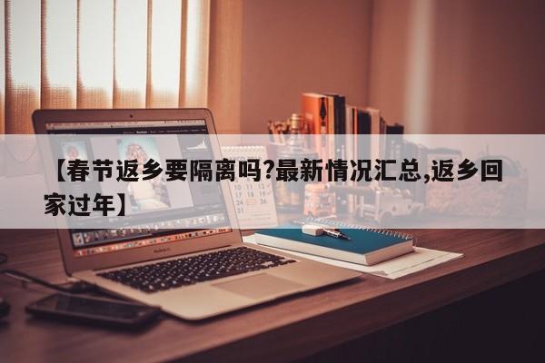 【春节返乡要隔离吗?最新情况汇总,返乡回家过年】