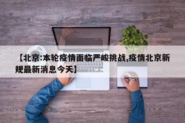 【北京:本轮疫情面临严峻挑战,疫情北京新规最新消息今天】