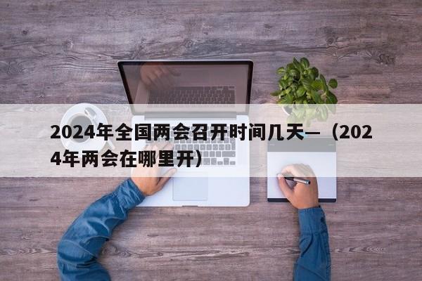 2024年全国两会召开时间几天—(2024年两会在哪里开)