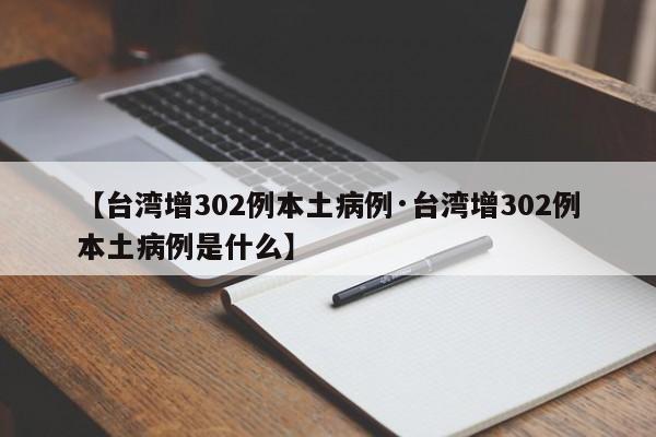 【台湾增302例本土病例·台湾增302例本土病例是什么】