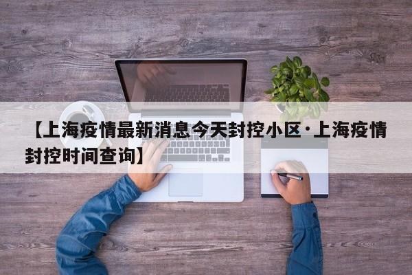 【上海疫情最新消息今天封控小区·上海疫情封控时间查询】
