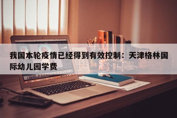 我国本轮疫情已经得到有效控制:天津格林国际幼儿园学费