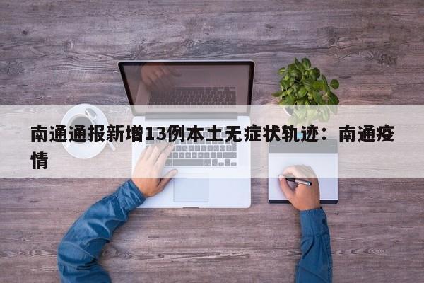 南通通报新增13例本土无症状轨迹：南通疫情