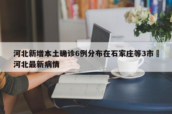 河北新增本土确诊6例分布在石家庄等3市›河北最新病情