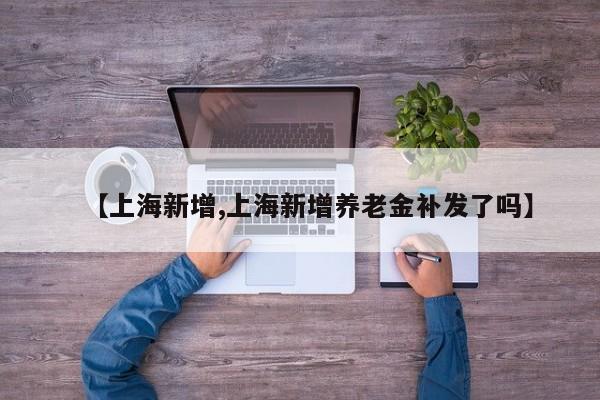 【上海新增,上海新增养老金补发了吗】