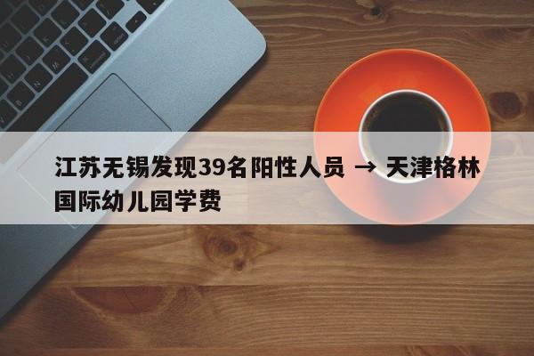 江苏无锡发现39名阳性人员 → 天津格林国际幼儿园学费