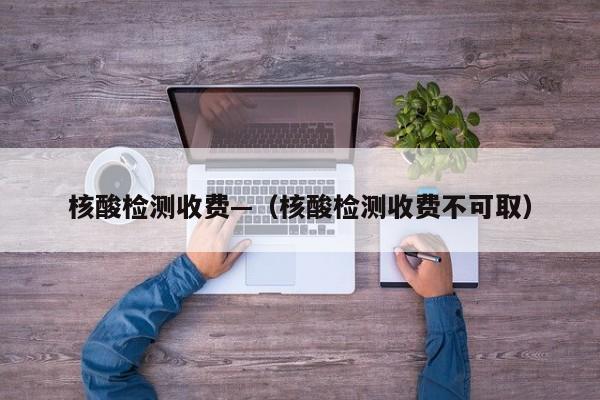 核酸检测收费—（核酸检测收费不可取）