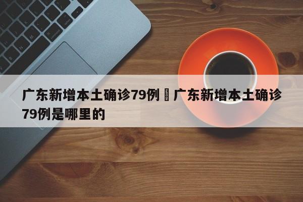 广东新增本土确诊79例›广东新增本土确诊79例是哪里的
