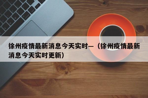 徐州疫情最新消息今天实时—（徐州疫情最新消息今天实时更新）