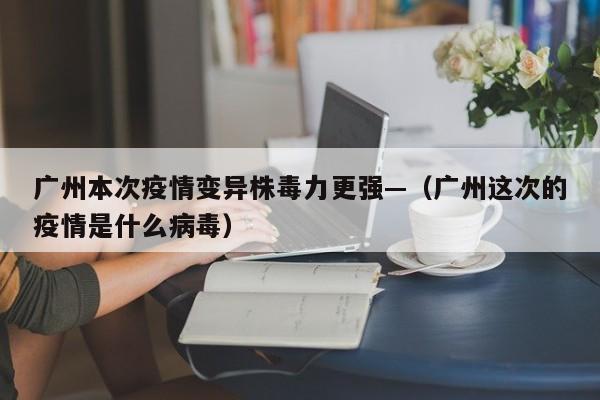 广州本次疫情变异株毒力更强—（广州这次的疫情是什么病毒）