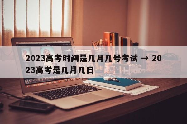 2023高考时间是几月几号考试 → 2023高考是几月几日