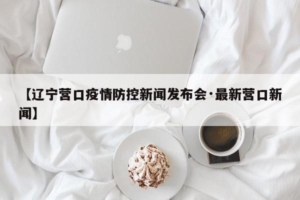 【辽宁营口疫情防控新闻发布会·最新营口新闻】