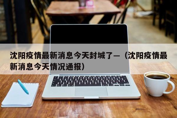 沈阳疫情最新消息今天封城了—（沈阳疫情最新消息今天情况通报）